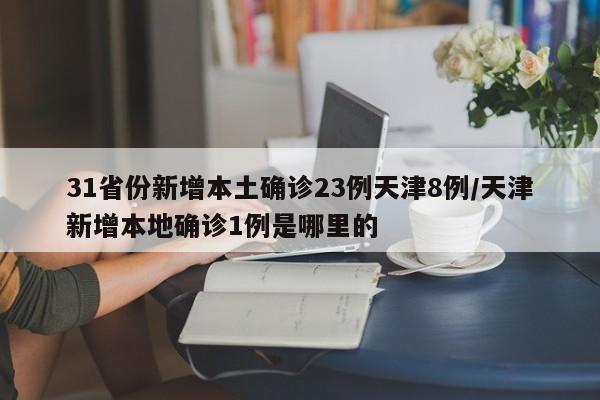 31省份新增本土确诊23例天津8例/天津新增本地确诊1例是哪里的