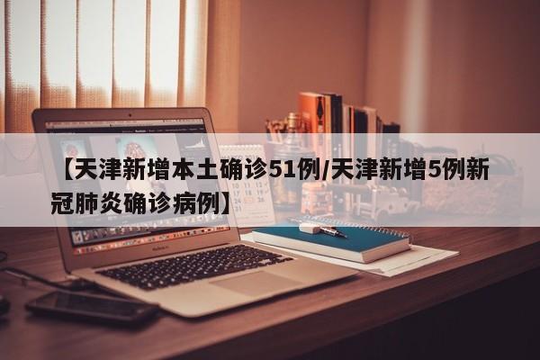 【天津新增本土确诊51例/天津新增5例新冠肺炎确诊病例】