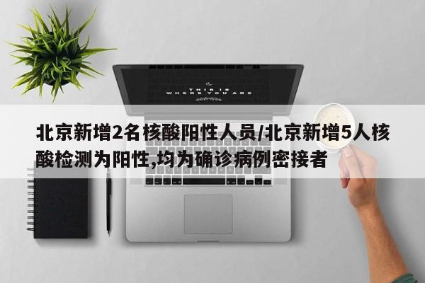 北京新增2名核酸阳性人员/北京新增5人核酸检测为阳性,均为确诊病例密接者