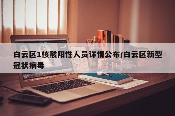 白云区1核酸阳性人员详情公布/白云区新型冠状病毒