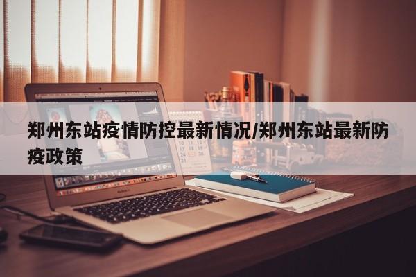 郑州东站疫情防控最新情况/郑州东站最新防疫政策