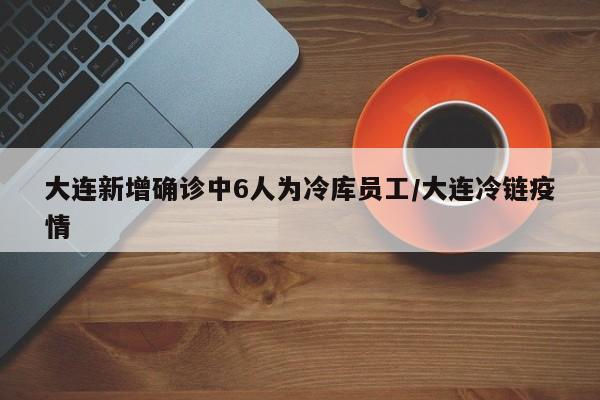 大连新增确诊中6人为冷库员工/大连冷链疫情