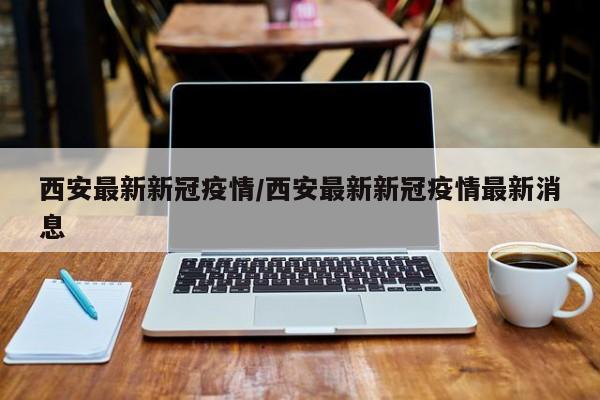 西安最新新冠疫情/西安最新新冠疫情最新消息