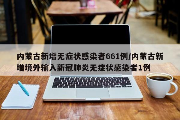 内蒙古新增无症状感染者661例/内蒙古新增境外输入新冠肺炎无症状感染者1例