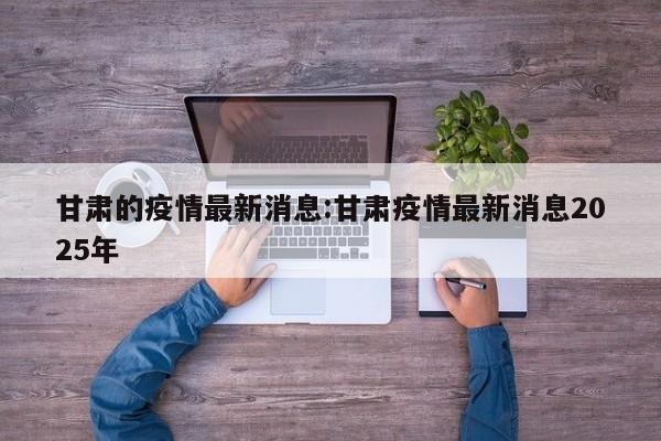 甘肃的疫情最新消息:甘肃疫情最新消息2025年