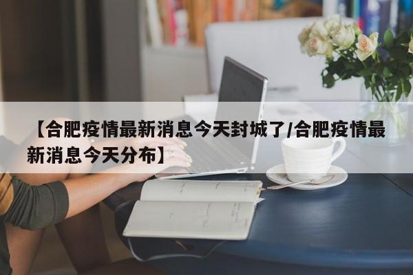 【合肥疫情最新消息今天封城了/合肥疫情最新消息今天分布】