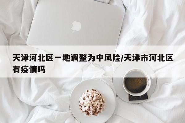 天津河北区一地调整为中风险/天津市河北区有疫情吗