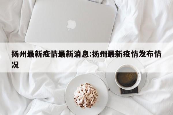 扬州最新疫情最新消息:扬州最新疫情发布情况
