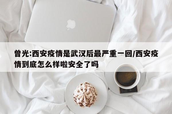 曾光:西安疫情是武汉后最严重一回/西安疫情到底怎么样啦安全了吗