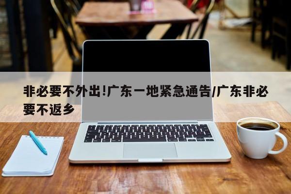 非必要不外出!广东一地紧急通告/广东非必要不返乡