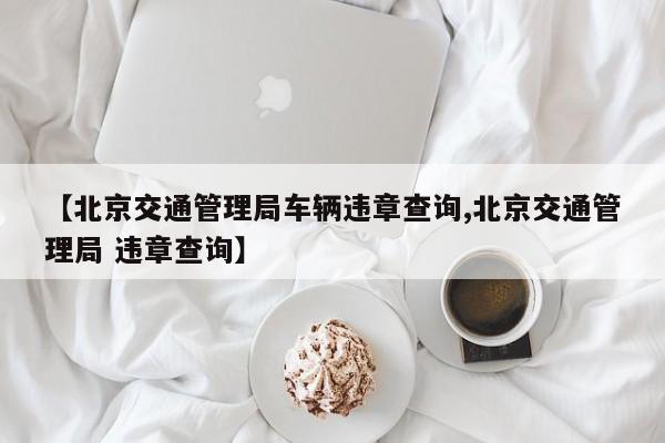 【北京交通管理局车辆违章查询,北京交通管理局 违章查询】