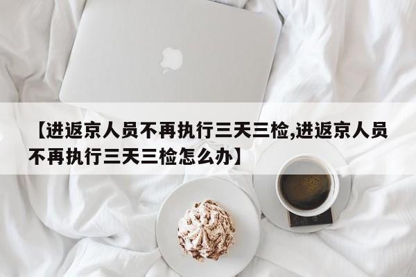【进返京人员不再执行三天三检,进返京人员不再执行三天三检怎么办】