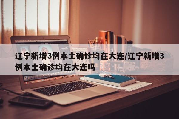辽宁新增3例本土确诊均在大连/辽宁新增3例本土确诊均在大连吗