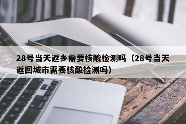 28号当天返乡需要核酸检测吗(28号当天返回城市需要核酸检测吗)