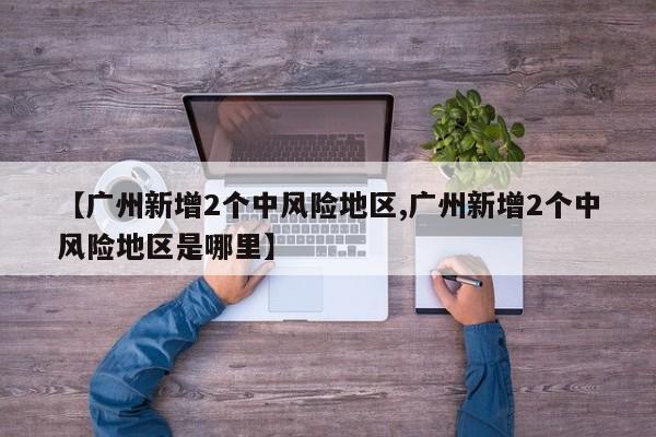 【广州新增2个中风险地区,广州新增2个中风险地区是哪里】