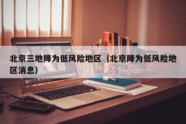 北京三地降为低风险地区(北京降为低风险地区消息)