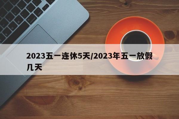2023五一连休5天/2023年五一放假几天