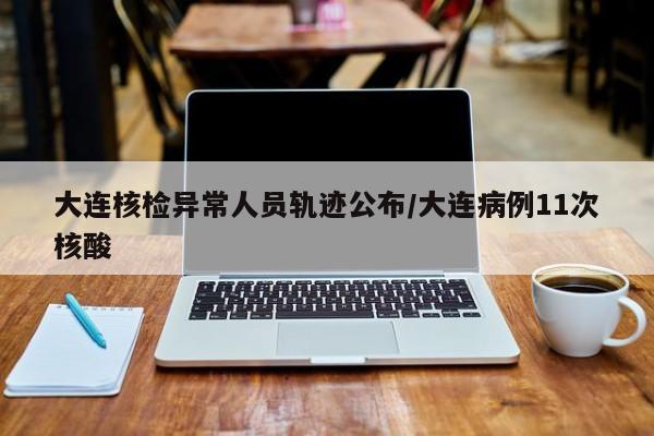 大连核检异常人员轨迹公布/大连病例11次核酸