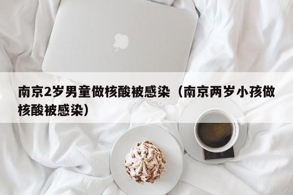 南京2岁男童做核酸被感染(南京两岁小孩做核酸被感染)