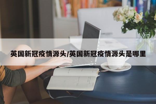 英国新冠疫情源头/英国新冠疫情源头是哪里