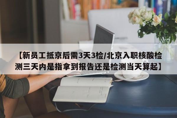 【新员工抵京后需3天3检/北京入职核酸检测三天内是指拿到报告还是检测当天算起】