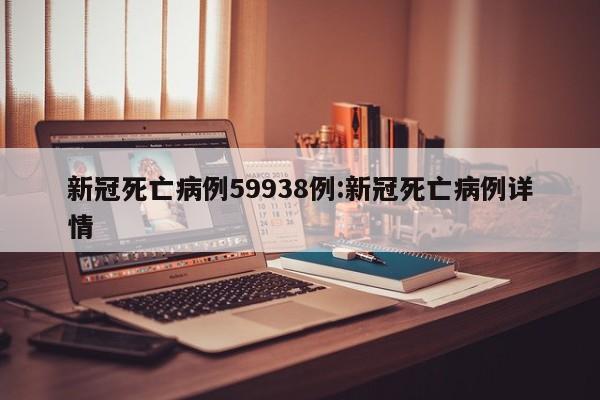 新冠死亡病例59938例:新冠死亡病例详情