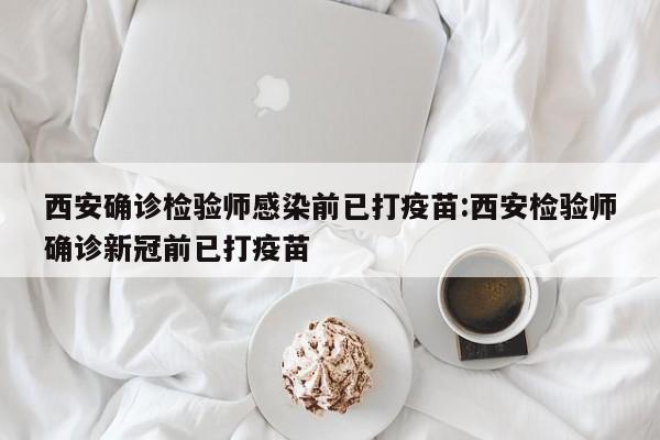 西安确诊检验师感染前已打疫苗:西安检验师确诊新冠前已打疫苗