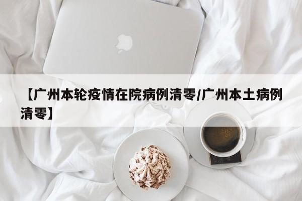 【广州本轮疫情在院病例清零/广州本土病例清零】