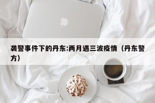 袭警事件下的丹东:两月遇三波疫情(丹东警方)