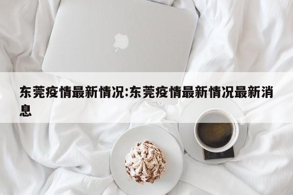 东莞疫情最新情况:东莞疫情最新情况最新消息