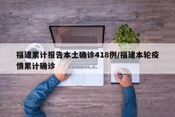 福建累计报告本土确诊418例/福建本轮疫情累计确诊