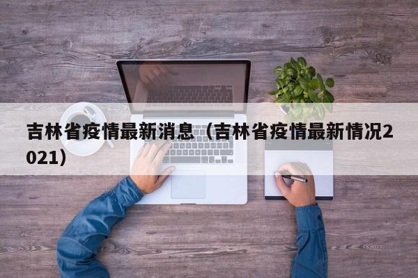 吉林省疫情最新消息(吉林省疫情最新情况2021)