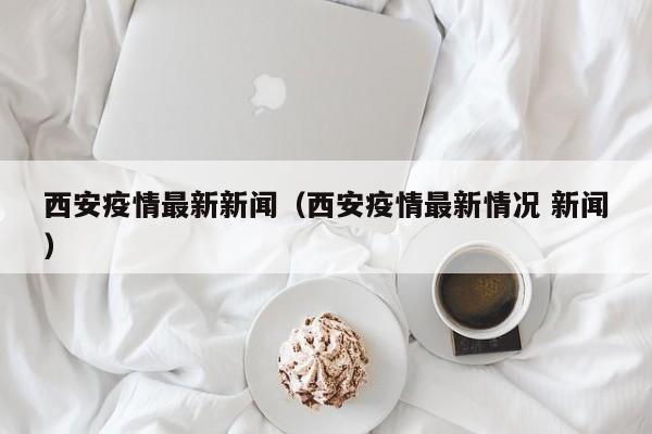 西安疫情最新新闻(西安疫情最新情况 新闻)