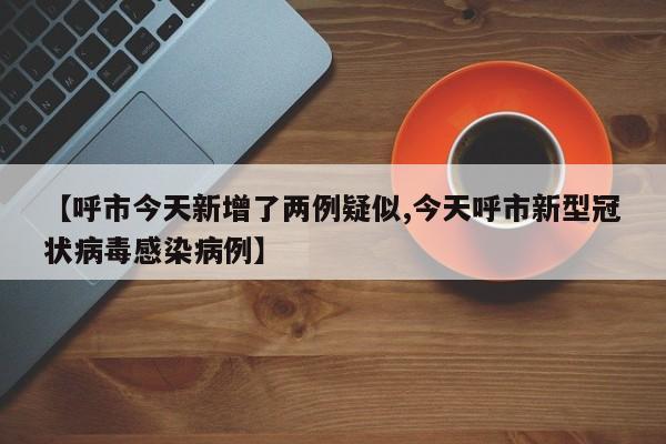 【呼市今天新增了两例疑似,今天呼市新型冠状病毒感染病例】