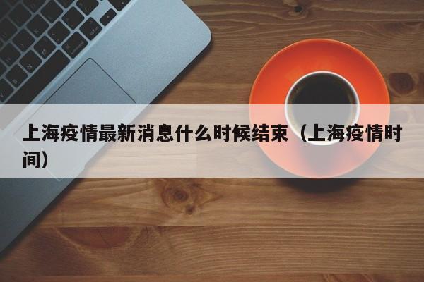 上海疫情最新消息什么时候结束(上海疫情时间)