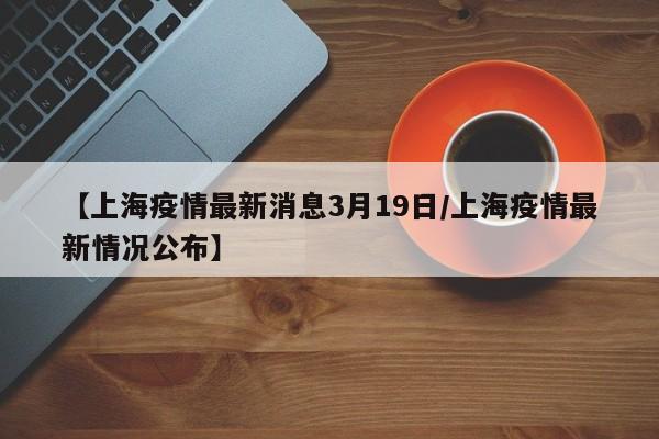 【上海疫情最新消息3月19日/上海疫情最新情况公布】
