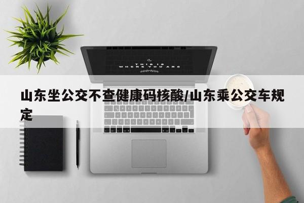 山东坐公交不查健康码核酸/山东乘公交车规定