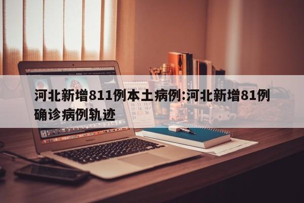 河北新增811例本土病例:河北新增81例确诊病例轨迹