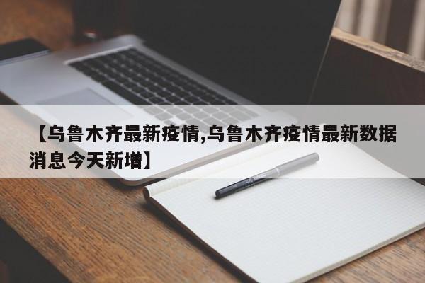 【乌鲁木齐最新疫情,乌鲁木齐疫情最新数据消息今天新增】