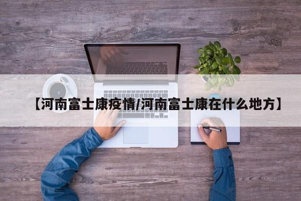 【河南富士康疫情/河南富士康在什么地方】
