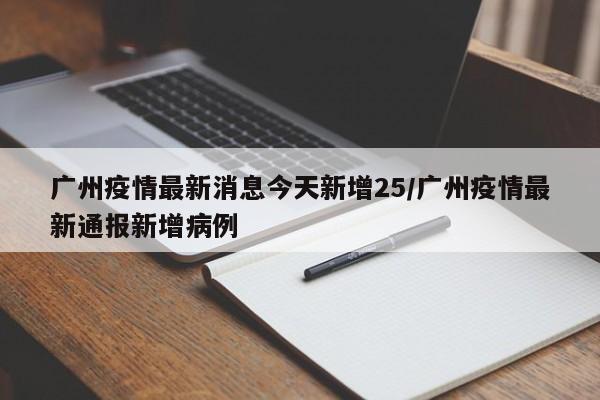 广州疫情最新消息今天新增25/广州疫情最新通报新增病例