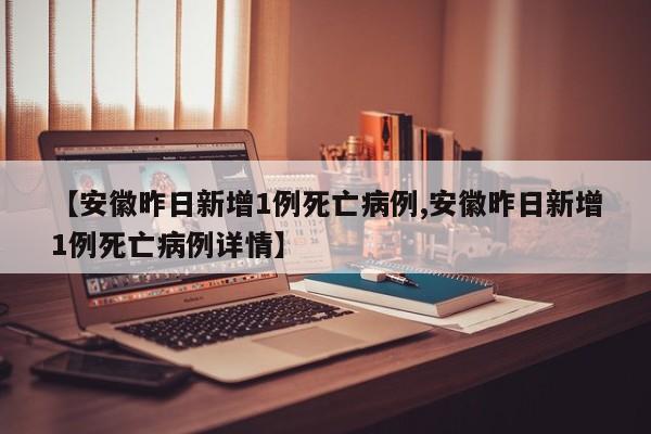 【安徽昨日新增1例死亡病例,安徽昨日新增1例死亡病例详情】