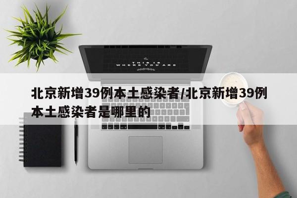 北京新增39例本土感染者/北京新增39例本土感染者是哪里的