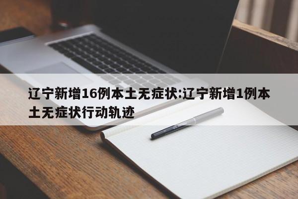 辽宁新增16例本土无症状:辽宁新增1例本土无症状行动轨迹