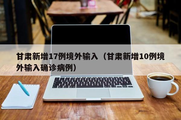 甘肃新增17例境外输入(甘肃新增10例境外输入确诊病例)