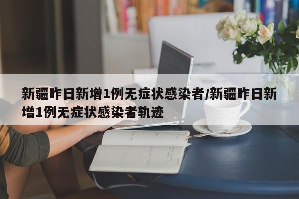 新疆昨日新增1例无症状感染者/新疆昨日新增1例无症状感染者轨迹