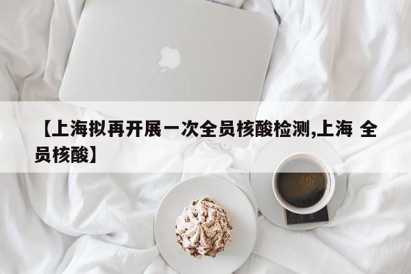 【上海拟再开展一次全员核酸检测,上海 全员核酸】