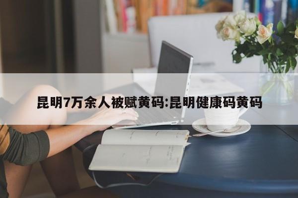 昆明7万余人被赋黄码:昆明健康码黄码