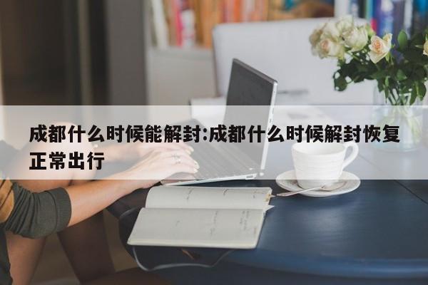 成都什么时候能解封:成都什么时候解封恢复正常出行