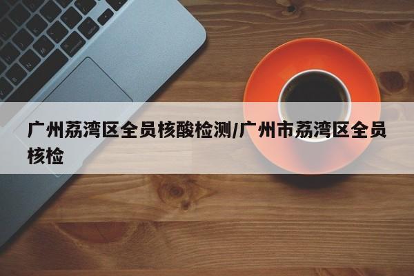 广州荔湾区全员核酸检测/广州市荔湾区全员核检
